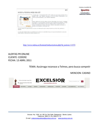 http://www.indisa.es/frontend/indisa/noticia.php?id_noticia=11573



ALERTAS PR ONLINE
CLIENTE: CODERE
FECHA: 13 ABRIL 2011

                   TEMA: Azcárraga reconoce a Telmex, pero busca competir

                                                                              MENCION: CASINO




                 Amores No. 1040 Int. 3B Col. Del Valle, Delegación, Benito Juárez
                                  Teléfonos: 5663 31.78 y 5663.31 79
               E-mail: i.relacionespublicas@ipuntorp.com.mx www.ipuntorp.com.mx
 