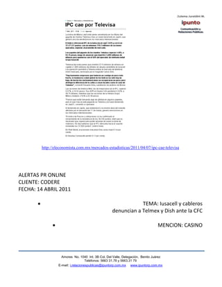 http://eleconomista.com.mx/mercados-estadisticas/2011/04/07/ipc-cae-televisa




ALERTAS PR ONLINE
CLIENTE: CODERE
FECHA: 14 ABRIL 2011

                                                               TEMA: Iusacell y cableros
                                                   denuncian a Telmex y Dish ante la CFC

                                                                                MENCION: CASINO




                   Amores No. 1040 Int. 3B Col. Del Valle, Delegación, Benito Juárez
                                    Teléfonos: 5663 31.78 y 5663.31 79
                 E-mail: i.relacionespublicas@ipuntorp.com.mx www.ipuntorp.com.mx
 