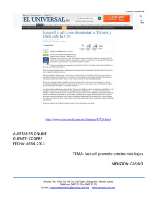 http://www.eluniversal.com.mx/finanzas/85726.html



ALERTAS PR ONLINE
CLIENTE: CODERE
FECHA: ABRIL 2011

                                          TEMA: Iusacell promete precios más bajos

                                                                             MENCION: CASINO



                Amores No. 1040 Int. 3B Col. Del Valle, Delegación, Benito Juárez
                                 Teléfonos: 5663 31.78 y 5663.31 79
              E-mail: i.relacionespublicas@ipuntorp.com.mx www.ipuntorp.com.mx
 