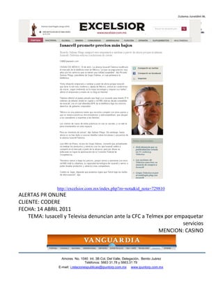 http://excelsior.com.mx/index.php?m=nota&id_nota=729810
ALERTAS PR ONLINE
CLIENTE: CODERE
FECHA: 14 ABRIL 2011
    TEMA: Iusacell y Televisa denuncian ante la CFC a Telmex por empaquetar
                                                                   servicios
                                                          MENCION: CASINO



                  Amores No. 1040 Int. 3B Col. Del Valle, Delegación, Benito Juárez
                                   Teléfonos: 5663 31.78 y 5663.31 79
                E-mail: i.relacionespublicas@ipuntorp.com.mx www.ipuntorp.com.mx
 