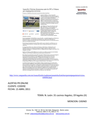 http://www.vanguardia.com.mx/iusacellytelevisadenuncianantelacfcatelmexporempaquetarservicios-
                                          698988.html


ALERTAS PR ONLINE
CLIENTE: CODERE
FECHA: 15 ABRIL 2011

                                      TEMA: N. León: 31 casinos ilegales; 19 legales (II)

                                                                                   MENCION: CASINO


                      Amores No. 1040 Int. 3B Col. Del Valle, Delegación, Benito Juárez
                                       Teléfonos: 5663 31.78 y 5663.31 79
                    E-mail: i.relacionespublicas@ipuntorp.com.mx www.ipuntorp.com.mx
 