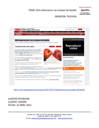 TEMA: Slim-televisoras: los campos de batalla

                                                           MENCION: TELEVISA




    http://www.cnnexpansion.com/negocios/2011/04/11/slimtelevisoras-los-campos-de-batalla



ALERTAS PR ONLINE
CLIENTE: CODERE
FECHA: 15 ABRIL 2011


                    Amores No. 1040 Int. 3B Col. Del Valle, Delegación, Benito Juárez
                                     Teléfonos: 5663 31.78 y 5663.31 79
                  E-mail: i.relacionespublicas@ipuntorp.com.mx www.ipuntorp.com.mx
 