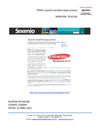 TEMA: Iusacell considera bajar precios

                                                        MENCION: TELEVISA




                    http://www.sexenio.com.mx/articulo.php?id=3912



ALERTAS PR ONLINE
CLIENTE: CODERE
FECHA: 15 ABRIL 2011

                 Amores No. 1040 Int. 3B Col. Del Valle, Delegación, Benito Juárez
                                  Teléfonos: 5663 31.78 y 5663.31 79
               E-mail: i.relacionespublicas@ipuntorp.com.mx www.ipuntorp.com.mx
 