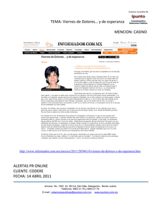 TEMA: Viernes de Dolores… y de esperanza

                                                                                  MENCION: CASINO




   http://www.informador.com.mx/mexico/2011/285461/6/viernes-de-dolores-y-de-esperanza.htm



ALERTAS PR ONLINE
CLIENTE: CODERE
FECHA: 14 ABRIL 2011

                     Amores No. 1040 Int. 3B Col. Del Valle, Delegación, Benito Juárez
                                      Teléfonos: 5663 31.78 y 5663.31 79
                   E-mail: i.relacionespublicas@ipuntorp.com.mx www.ipuntorp.com.mx
 