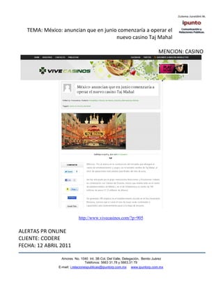 TEMA: México: anuncian que en junio comenzaría a operar el
                                      nuevo casino Taj Mahal

                                                                              MENCION: CASINO




                           http://www.vivecasinos.com/?p=905


ALERTAS PR ONLINE
CLIENTE: CODERE
FECHA: 12 ABRIL 2011

                 Amores No. 1040 Int. 3B Col. Del Valle, Delegación, Benito Juárez
                                  Teléfonos: 5663 31.78 y 5663.31 79
               E-mail: i.relacionespublicas@ipuntorp.com.mx www.ipuntorp.com.mx
 