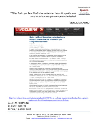 TEMA: Bwin y el Real Madrid se enfrentan hoy a Grupo Codere
                    ante los tribunales por competencia desleal

                                                                                   MENCION: CASINO




http://www.lavozlibre.com/noticias/ampliar/236771/-bwin-y-el-real-madrid-se-enfrentan-hoy-a-grupo-
                        codere-ante-los-tribunales-por-competencia-desleal-
ALERTAS PR ONLINE
CLIENTE: CODERE
FECHA: 15 ABRIL 2011
                      Amores No. 1040 Int. 3B Col. Del Valle, Delegación, Benito Juárez
                                       Teléfonos: 5663 31.78 y 5663.31 79
                    E-mail: i.relacionespublicas@ipuntorp.com.mx www.ipuntorp.com.mx
 