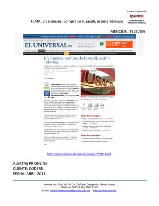 TEMA: En 6 meses, compra de Iusacell, estima Televisa

                                                                           MENCION: TELEVISA




                  http://www.eluniversal.com.mx/notas/759503.html


ALERTAS PR ONLINE
CLIENTE: CODERE
FECHA: ABRIL 2011

                Amores No. 1040 Int. 3B Col. Del Valle, Delegación, Benito Juárez
                                 Teléfonos: 5663 31.78 y 5663.31 79
              E-mail: i.relacionespublicas@ipuntorp.com.mx www.ipuntorp.com.mx
 
