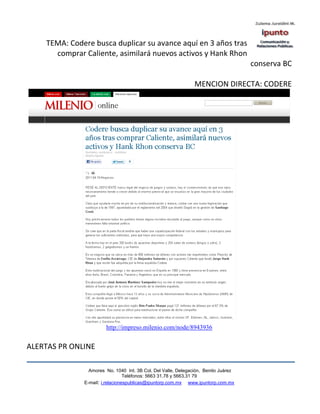 TEMA: Codere busca duplicar su avance aquí en 3 años tras
      comprar Caliente, asimilará nuevos activos y Hank Rhon
                                                                                    conserva BC

                                                               MENCION DIRECTA: CODERE




                       http://impreso.milenio.com/node/8943936


ALERTAS PR ONLINE

                Amores No. 1040 Int. 3B Col. Del Valle, Delegación, Benito Juárez
                                 Teléfonos: 5663 31.78 y 5663.31 79
              E-mail: i.relacionespublicas@ipuntorp.com.mx www.ipuntorp.com.mx
 