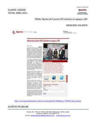 CLIENTE: CODERE
FECHA: ABRIL 2011

                                TEMA: Noche de Casino VIP Caliente en apoyo a DIF

                                                                               MENCION: CALIENTE




     http://www.tijuanainformativo.info/ver-notas.php?id=1049&guia=15042011dif_caliente


ALERTAS PR ONLINE
                    Amores No. 1040 Int. 3B Col. Del Valle, Delegación, Benito Juárez
                                     Teléfonos: 5663 31.78 y 5663.31 79
                  E-mail: i.relacionespublicas@ipuntorp.com.mx www.ipuntorp.com.mx
 