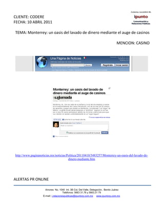 CLIENTE: CODERE
FECHA: 10 ABRIL 2011

TEMA: Monterrey: un oasis del lavado de dinero mediante el auge de casinos

                                                                                   MENCION: CASINO




http://www.paginanoticias.mx/noticias/Politica/20110410/5483257/Monterrey-un-oasis-del-lavado-de-
                                       dinero-mediante.htm




ALERTAS PR ONLINE

                      Amores No. 1040 Int. 3B Col. Del Valle, Delegación, Benito Juárez
                                       Teléfonos: 5663 31.78 y 5663.31 79
                    E-mail: i.relacionespublicas@ipuntorp.com.mx www.ipuntorp.com.mx
 