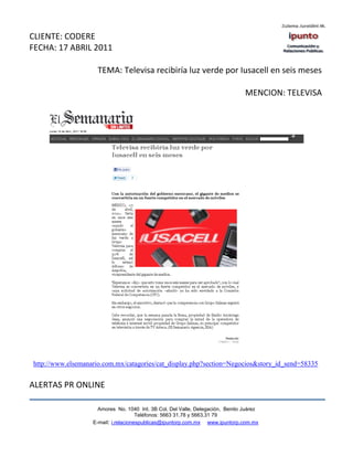 CLIENTE: CODERE
FECHA: 17 ABRIL 2011

                     TEMA: Televisa recibiría luz verde por Iusacell en seis meses

                                                                                MENCION: TELEVISA




http://www.elsemanario.com.mx/catagories/cat_display.php?section=Negocios&story_id_send=58335


ALERTAS PR ONLINE

                     Amores No. 1040 Int. 3B Col. Del Valle, Delegación, Benito Juárez
                                      Teléfonos: 5663 31.78 y 5663.31 79
                   E-mail: i.relacionespublicas@ipuntorp.com.mx www.ipuntorp.com.mx
 