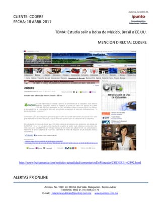 CLIENTE: CODERE
FECHA: 18 ABRIL 2011

                              TEMA: Estudia salir a Bolsa de México, Brasil o EE.UU.

                                                                    MENCION DIRECTA: CODERE




   http://www.bolsamania.com/noticias-actualidad/comentariosDeMercado/CODERE--62492.html



ALERTAS PR ONLINE

                     Amores No. 1040 Int. 3B Col. Del Valle, Delegación, Benito Juárez
                                      Teléfonos: 5663 31.78 y 5663.31 79
                   E-mail: i.relacionespublicas@ipuntorp.com.mx www.ipuntorp.com.mx
 