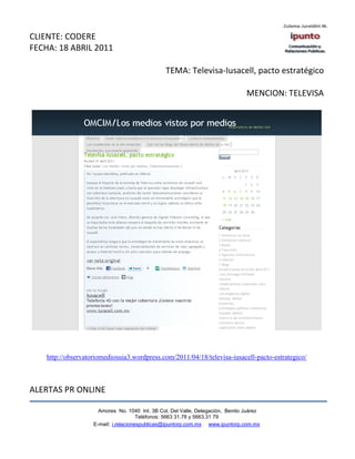 CLIENTE: CODERE
FECHA: 18 ABRIL 2011

                                                 TEMA: Televisa-Iusacell, pacto estratégico

                                                                                 MENCION: TELEVISA




    http://observatoriomediosuia3.wordpress.com/2011/04/18/televisa-iusacell-pacto-estrategico/



ALERTAS PR ONLINE

                      Amores No. 1040 Int. 3B Col. Del Valle, Delegación, Benito Juárez
                                       Teléfonos: 5663 31.78 y 5663.31 79
                    E-mail: i.relacionespublicas@ipuntorp.com.mx www.ipuntorp.com.mx
 