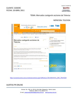 CLIENTE: CODERE
FECHA: 18 ABRIL 2011

                                     TEMA: Mercados castigarán acciones de Televisa

                                                                                MENCION: TELEVISA




    http://economia.terra.com.co/noticias/noticia.aspx?idNoticia=201104181411_INF_79619228



ALERTAS PR ONLINE

                     Amores No. 1040 Int. 3B Col. Del Valle, Delegación, Benito Juárez
                                      Teléfonos: 5663 31.78 y 5663.31 79
                   E-mail: i.relacionespublicas@ipuntorp.com.mx www.ipuntorp.com.mx
 
