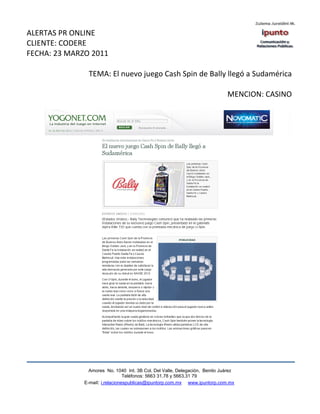 ALERTAS PR ONLINE
CLIENTE: CODERE
FECHA: 23 MARZO 2011

                TEMA: El nuevo juego Cash Spin de Bally llegó a Sudamérica

                                                                             MENCION: CASINO




                Amores No. 1040 Int. 3B Col. Del Valle, Delegación, Benito Juárez
                                 Teléfonos: 5663 31.78 y 5663.31 79
              E-mail: i.relacionespublicas@ipuntorp.com.mx www.ipuntorp.com.mx
 