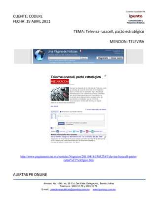 CLIENTE: CODERE
FECHA: 18 ABRIL 2011

                                                TEMA: Televisa-Iusacell, pacto estratégico

                                                                                MENCION: TELEVISA




   http://www.paginanoticias.mx/noticias/Negocios/20110418/5585258/Televisa-Iusacell-pacto-
                                    estrat%C3%A9gico.htm



ALERTAS PR ONLINE

                     Amores No. 1040 Int. 3B Col. Del Valle, Delegación, Benito Juárez
                                      Teléfonos: 5663 31.78 y 5663.31 79
                   E-mail: i.relacionespublicas@ipuntorp.com.mx www.ipuntorp.com.mx
 