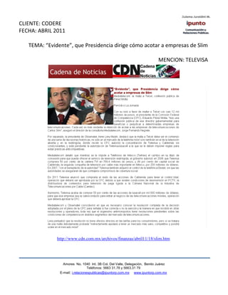 CLIENTE: CODERE
FECHA: ABRIL 2011

   TEMA: “Evidente”, que Presidencia dirige cómo acotar a empresas de Slim

                                                                            MENCION: TELEVISA




              http://www.cdn.com.mx/archivos/finanzas/abril11/18/slim.htm




                 Amores No. 1040 Int. 3B Col. Del Valle, Delegación, Benito Juárez
                                  Teléfonos: 5663 31.78 y 5663.31 79
               E-mail: i.relacionespublicas@ipuntorp.com.mx www.ipuntorp.com.mx
 