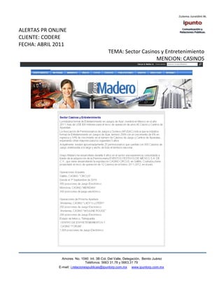 ALERTAS PR ONLINE
CLIENTE: CODERE
FECHA: ABRIL 2011
                                             TEMA: Sector Casinos y Entretenimiento
                                                                MENCION: CASINOS




                Amores No. 1040 Int. 3B Col. Del Valle, Delegación, Benito Juárez
                                 Teléfonos: 5663 31.78 y 5663.31 79
              E-mail: i.relacionespublicas@ipuntorp.com.mx www.ipuntorp.com.mx
 