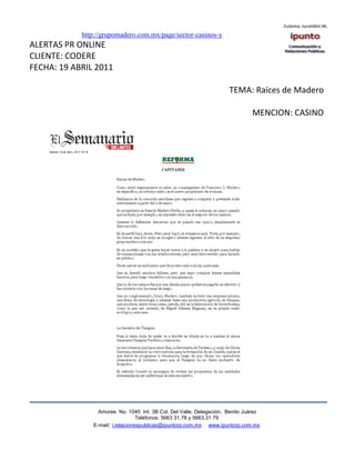 http://grupomadero.com.mx/page/sector-casinos-y
ALERTAS PR ONLINE
CLIENTE: CODERE
FECHA: 19 ABRIL 2011

                                                                     TEMA: Raíces de Madero

                                                                              MENCION: CASINO




                 Amores No. 1040 Int. 3B Col. Del Valle, Delegación, Benito Juárez
                                  Teléfonos: 5663 31.78 y 5663.31 79
               E-mail: i.relacionespublicas@ipuntorp.com.mx www.ipuntorp.com.mx
 
