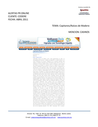 ALERTAS PR ONLINE
CLIENTE: CODERE
FECHA: ABRIL 2011

                                                    TEMA: Capitanes/Raíces de Madero

                                                                            MENCION: CASINOS




                Amores No. 1040 Int. 3B Col. Del Valle, Delegación, Benito Juárez
                                 Teléfonos: 5663 31.78 y 5663.31 79
              E-mail: i.relacionespublicas@ipuntorp.com.mx www.ipuntorp.com.mx
 