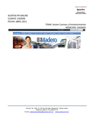 ALERTAS PR ONLINE
CLIENTE: CODERE
FECHA: ABRIL 2011
                                             TEMA: Sector Casinos y Entretenimiento
                                                                MENCION: CASINOS




                Amores No. 1040 Int. 3B Col. Del Valle, Delegación, Benito Juárez
                                 Teléfonos: 5663 31.78 y 5663.31 79
              E-mail: i.relacionespublicas@ipuntorp.com.mx www.ipuntorp.com.mx
 