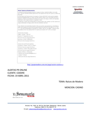 http://grupomadero.com.mx/page/sector-casinos-y


ALERTAS PR ONLINE
CLIENTE: CODERE
FECHA: 19 ABRIL 2011

                                                                     TEMA: Raíces de Madero

                                                                              MENCION: CASINO




                 Amores No. 1040 Int. 3B Col. Del Valle, Delegación, Benito Juárez
                                  Teléfonos: 5663 31.78 y 5663.31 79
               E-mail: i.relacionespublicas@ipuntorp.com.mx www.ipuntorp.com.mx
 