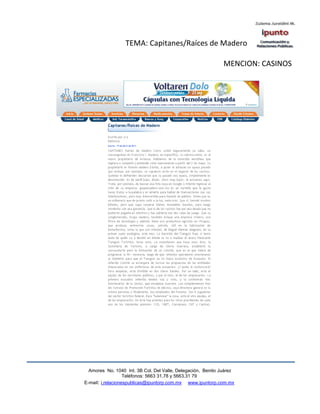 TEMA: Capitanes/Raíces de Madero

                                                              MENCION: CASINOS




  Amores No. 1040 Int. 3B Col. Del Valle, Delegación, Benito Juárez
                   Teléfonos: 5663 31.78 y 5663.31 79
E-mail: i.relacionespublicas@ipuntorp.com.mx www.ipuntorp.com.mx
 