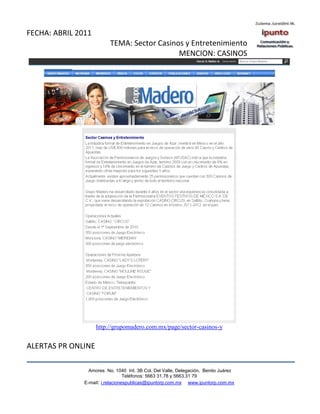 FECHA: ABRIL 2011
                          TEMA: Sector Casinos y Entretenimiento
                                             MENCION: CASINOS




                    http://grupomadero.com.mx/page/sector-casinos-y


ALERTAS PR ONLINE

                 Amores No. 1040 Int. 3B Col. Del Valle, Delegación, Benito Juárez
                                  Teléfonos: 5663 31.78 y 5663.31 79
               E-mail: i.relacionespublicas@ipuntorp.com.mx www.ipuntorp.com.mx
 