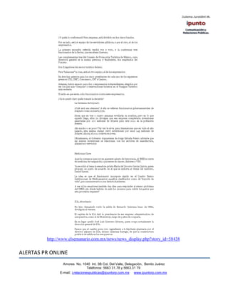 http://www.elsemanario.com.mx/news/news_display.php?story_id=58438


ALERTAS PR ONLINE
                 Amores No. 1040 Int. 3B Col. Del Valle, Delegación, Benito Juárez
                                  Teléfonos: 5663 31.78 y 5663.31 79
               E-mail: i.relacionespublicas@ipuntorp.com.mx www.ipuntorp.com.mx
 