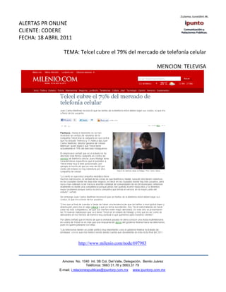 ALERTAS PR ONLINE
CLIENTE: CODERE
FECHA: 18 ABRIL 2011

                 TEMA: Telcel cubre el 79% del mercado de telefonía celular

                                                                            MENCION: TELEVISA




                           http://www.milenio.com/node/697983



                 Amores No. 1040 Int. 3B Col. Del Valle, Delegación, Benito Juárez
                                  Teléfonos: 5663 31.78 y 5663.31 79
               E-mail: i.relacionespublicas@ipuntorp.com.mx www.ipuntorp.com.mx
 
