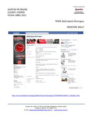 ALERTAS PR ONLINE
CLIENTE: CODERE
FECHA: ABRIL 2011

                                                                  TEMA: Bally Sports Nicaragua

                                                                                    MENCION: BALLY




   http://www.facebook.com/pages/Bally-Sports-Nicaragua/134654946583043?v=info&sk=info




                    Amores No. 1040 Int. 3B Col. Del Valle, Delegación, Benito Juárez
                                     Teléfonos: 5663 31.78 y 5663.31 79
                  E-mail: i.relacionespublicas@ipuntorp.com.mx www.ipuntorp.com.mx
 