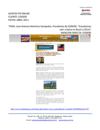 ALERTAS PR ONLINE
CLIENTE: CODERE
FECHA: ABRIL 2011

TEMA: José Antonio Martínez Sampedro, Presidente de CODERE: "Estudiamos
                                            salir a bolsa en Brasil o EEUU"
                                             MENCION DIRECTA: CODERE




 http://www.webdeljuego.com/index.php?option=com_content&task=view&id=28449&Itemid=567


                    Amores No. 1040 Int. 3B Col. Del Valle, Delegación, Benito Juárez
                                     Teléfonos: 5663 31.78 y 5663.31 79
                  E-mail: i.relacionespublicas@ipuntorp.com.mx www.ipuntorp.com.mx
 
