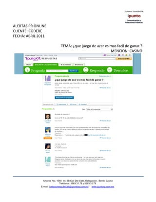 ALERTAS PR ONLINE
CLIENTE: CODERE
FECHA: ABRIL 2011

                                TEMA: ¿que juego de azar es mas facil de ganar ?
                                                            MENCION: CASINO




                Amores No. 1040 Int. 3B Col. Del Valle, Delegación, Benito Juárez
                                 Teléfonos: 5663 31.78 y 5663.31 79
              E-mail: i.relacionespublicas@ipuntorp.com.mx www.ipuntorp.com.mx
 