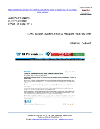 http://superluchas.net/2011/04/19/xfl-%E2%80%93-ahora-es-tiempo-de-ver-las-peleas-
                                     entre-equipos/


ALERTAS PR ONLINE
CLIENTE: CODERE
FECHA: 19 ABRIL 2011


                      TEMA: Yucatán invertirá 2 mil 500 mdp para recibir cruceros


                                                                                   MENCION: CASINOS




                       Amores No. 1040 Int. 3B Col. Del Valle, Delegación, Benito Juárez
                                        Teléfonos: 5663 31.78 y 5663.31 79
                     E-mail: i.relacionespublicas@ipuntorp.com.mx www.ipuntorp.com.mx
 