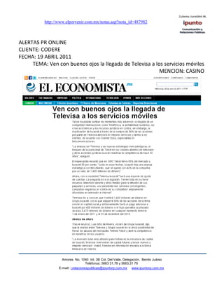 http://www.elporvenir.com.mx/notas.asp?nota_id=487982



ALERTAS PR ONLINE
CLIENTE: CODERE
FECHA: 19 ABRIL 2011
     TEMA: Ven con buenos ojos la llegada de Televisa a los servicios móviles
                                                          MENCION: CASINO




                   Amores No. 1040 Int. 3B Col. Del Valle, Delegación, Benito Juárez
                                    Teléfonos: 5663 31.78 y 5663.31 79
                 E-mail: i.relacionespublicas@ipuntorp.com.mx www.ipuntorp.com.mx
 