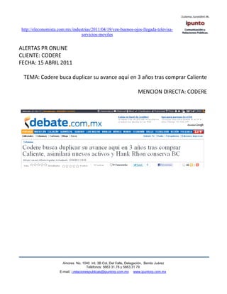 http://eleconomista.com.mx/industrias/2011/04/19/ven-buenos-ojos-llegada-televisa-
                                servicios-moviles


ALERTAS PR ONLINE
CLIENTE: CODERE
FECHA: 15 ABRIL 2011

 TEMA: Codere buca duplicar su avance aquí en 3 años tras comprar Caliente

                                                                     MENCION DIRECTA: CODERE




                      Amores No. 1040 Int. 3B Col. Del Valle, Delegación, Benito Juárez
                                       Teléfonos: 5663 31.78 y 5663.31 79
                    E-mail: i.relacionespublicas@ipuntorp.com.mx www.ipuntorp.com.mx
 