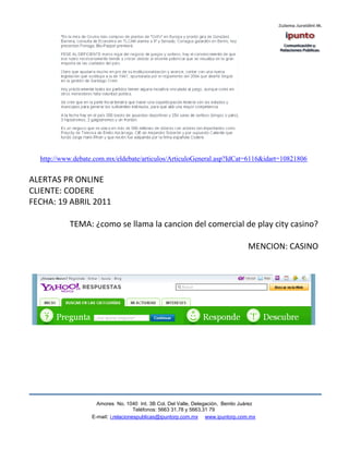 http://www.debate.com.mx/eldebate/articulos/ArticuloGeneral.asp?IdCat=6116&idart=10821806


ALERTAS PR ONLINE
CLIENTE: CODERE
FECHA: 19 ABRIL 2011

           TEMA: ¿como se llama la cancion del comercial de play city casino?

                                                                                  MENCION: CASINO




                     Amores No. 1040 Int. 3B Col. Del Valle, Delegación, Benito Juárez
                                      Teléfonos: 5663 31.78 y 5663.31 79
                   E-mail: i.relacionespublicas@ipuntorp.com.mx www.ipuntorp.com.mx
 