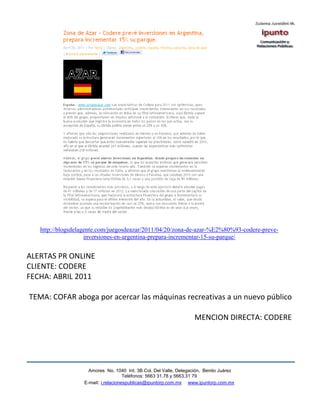 http://blogsdelagente.com/juegosdeazar/2011/04/20/zona-de-azar-%E2%80%93-codere-preve-
                    inversiones-en-argentina-prepara-incrementar-15-su-parque/


ALERTAS PR ONLINE
CLIENTE: CODERE
FECHA: ABRIL 2011

TEMA: COFAR aboga por acercar las máquinas recreativas a un nuevo público

                                                                   MENCION DIRECTA: CODERE




                    Amores No. 1040 Int. 3B Col. Del Valle, Delegación, Benito Juárez
                                     Teléfonos: 5663 31.78 y 5663.31 79
                  E-mail: i.relacionespublicas@ipuntorp.com.mx www.ipuntorp.com.mx
 