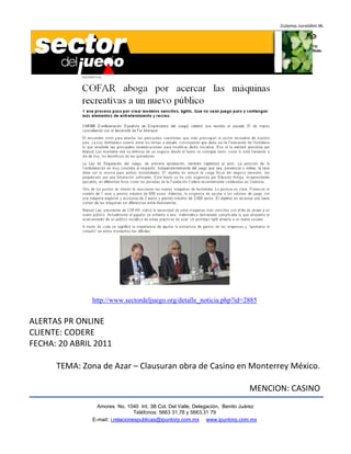 http://www.sectordeljuego.org/detalle_noticia.php?id=2885


ALERTAS PR ONLINE
CLIENTE: CODERE
FECHA: 20 ABRIL 2011

      TEMA: Zona de Azar – Clausuran obra de Casino en Monterrey México.

                                                                              MENCION: CASINO
                 Amores No. 1040 Int. 3B Col. Del Valle, Delegación, Benito Juárez
                                  Teléfonos: 5663 31.78 y 5663.31 79
               E-mail: i.relacionespublicas@ipuntorp.com.mx www.ipuntorp.com.mx
 