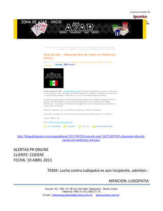 http://blogsdelagente.com/juegosdeazar/2011/04/20/zona-de-azar-%E2%80%93-clausuran-obra-de-
                                   casino-en-monterrey-mexico/


ALERTAS PR ONLINE
CLIENTE: CODERE
FECHA: 19 ABRIL 2011

                      TEMA: Lucha contra ludopatía es aún incipiente, admiten.-

                                                                            MENCION: LUDOPATIA
                     Amores No. 1040 Int. 3B Col. Del Valle, Delegación, Benito Juárez
                                      Teléfonos: 5663 31.78 y 5663.31 79
                   E-mail: i.relacionespublicas@ipuntorp.com.mx www.ipuntorp.com.mx
 