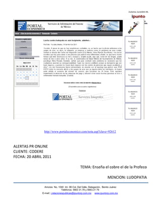 http://www.portaleconomico.com/nota.asp?clave=92612



ALERTAS PR ONLINE
CLIENTE: CODERE
FECHA: 20 ABRIL 2011

                                                TEMA: Enseña el cobre el de la Profeco

                                                                        MENCION: LUDOPATIA

                 Amores No. 1040 Int. 3B Col. Del Valle, Delegación, Benito Juárez
                                  Teléfonos: 5663 31.78 y 5663.31 79
               E-mail: i.relacionespublicas@ipuntorp.com.mx www.ipuntorp.com.mx
 