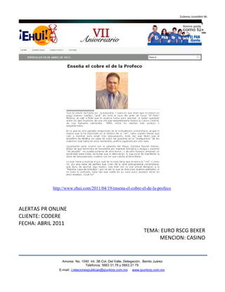http://www.ehui.com/2011/04/19/ensena-el-cobre-el-de-la-profeco



ALERTAS PR ONLINE
CLIENTE: CODERE
FECHA: ABRIL 2011
                                                                    TEMA: EURO RSCG BEKER
                                                                         MENCION: CASINO


                 Amores No. 1040 Int. 3B Col. Del Valle, Delegación, Benito Juárez
                                  Teléfonos: 5663 31.78 y 5663.31 79
               E-mail: i.relacionespublicas@ipuntorp.com.mx www.ipuntorp.com.mx
 