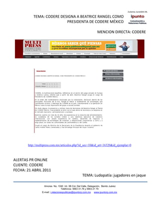 TEMA: CODERE DESIGNA A BEATRICE RANGEL COMO
                          PRESIDENTA DE CODERE MÉXICO

                                                                  MENCION DIRECTA: CODERE




       http://multipress.com.mx/articulos.php?id_sec=10&id_art=16320&id_ejemplar=0



ALERTAS PR ONLINE
CLIENTE: CODERE
FECHA: 21 ABRIL 2011
                                                    TEMA: Ludopatía: jugadores en jaque

                   Amores No. 1040 Int. 3B Col. Del Valle, Delegación, Benito Juárez
                                    Teléfonos: 5663 31.78 y 5663.31 79
                 E-mail: i.relacionespublicas@ipuntorp.com.mx www.ipuntorp.com.mx
 
