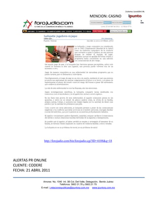 MENCION: CASINO




                 http://forojudio.com/bin/forojudio.cgi?ID=4108&q=18




ALERTAS PR ONLINE
CLIENTE: CODERE
FECHA: 21 ABRIL 2011

                 Amores No. 1040 Int. 3B Col. Del Valle, Delegación, Benito Juárez
                                  Teléfonos: 5663 31.78 y 5663.31 79
               E-mail: i.relacionespublicas@ipuntorp.com.mx www.ipuntorp.com.mx
 