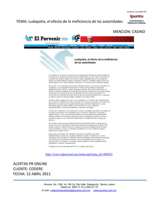 TEMA: Ludopatía, el efecto de la ineficiencia de las autoridades

                                                                               MENCION: CASINO




                   http://www.elporvenir.mx/notas.asp?nota_id=488433


ALERTAS PR ONLINE
CLIENTE: CODERE
FECHA: 15 ABRIL 2011

                  Amores No. 1040 Int. 3B Col. Del Valle, Delegación, Benito Juárez
                                   Teléfonos: 5663 31.78 y 5663.31 79
                E-mail: i.relacionespublicas@ipuntorp.com.mx www.ipuntorp.com.mx
 