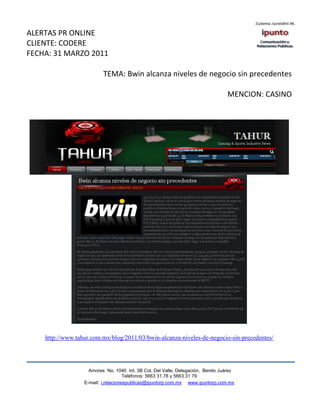ALERTAS PR ONLINE
CLIENTE: CODERE
FECHA: 31 MARZO 2011

                          TEMA: Bwin alcanza niveles de negocio sin precedentes

                                                                                 MENCION: CASINO




    http://www.tahur.com.mx/blog/2011/03/bwin-alcanza-niveles-de-negocio-sin-precedentes/




                    Amores No. 1040 Int. 3B Col. Del Valle, Delegación, Benito Juárez
                                     Teléfonos: 5663 31.78 y 5663.31 79
                  E-mail: i.relacionespublicas@ipuntorp.com.mx www.ipuntorp.com.mx
 