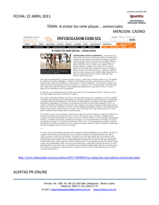 FECHA: 22 ABRIL 2011

                       TEMA: A visitar las siete plazas... comerciales
                                                                MENCION: CASINO




  http://www.informador.com.mx/jalisco/2011/286986/6/a-visitar-las-siete-plazas-comerciales.htm



ALERTAS PR ONLINE

                     Amores No. 1040 Int. 3B Col. Del Valle, Delegación, Benito Juárez
                                      Teléfonos: 5663 31.78 y 5663.31 79
                   E-mail: i.relacionespublicas@ipuntorp.com.mx www.ipuntorp.com.mx
 
