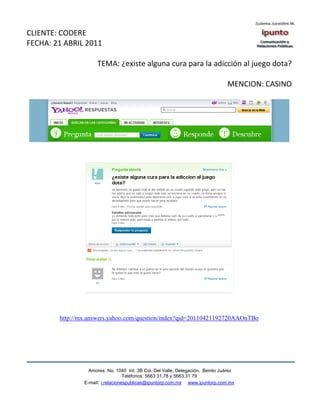 CLIENTE: CODERE
FECHA: 21 ABRIL 2011

                     TEMA: ¿existe alguna cura para la adicción al juego dota?

                                                                               MENCION: CASINO




        http://mx.answers.yahoo.com/question/index?qid=20110421192720AAOnTBo




                  Amores No. 1040 Int. 3B Col. Del Valle, Delegación, Benito Juárez
                                   Teléfonos: 5663 31.78 y 5663.31 79
                E-mail: i.relacionespublicas@ipuntorp.com.mx www.ipuntorp.com.mx
 