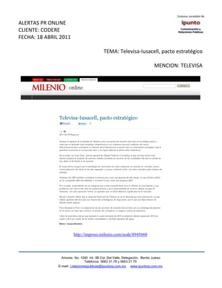 ALERTAS PR ONLINE
CLIENTE: CODERE
FECHA: 18 ABRIL 2011

                                            TEMA: Televisa-Iusacell, pacto estratégico

                                                                            MENCION: TELEVISA




                        http://impreso.milenio.com/node/8945660




                 Amores No. 1040 Int. 3B Col. Del Valle, Delegación, Benito Juárez
                                  Teléfonos: 5663 31.78 y 5663.31 79
               E-mail: i.relacionespublicas@ipuntorp.com.mx www.ipuntorp.com.mx
 
