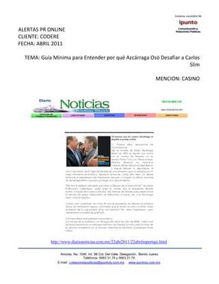 ALERTAS PR ONLINE
CLIENTE: CODERE
FECHA: ABRIL 2011

  TEMA: Guía Mínima para Entender por qué Azcárraga Osó Desafiar a Carlos
                                                                     Slim

                                                                              MENCION: CASINO




            http://www.diarionoticias.com.mx/22abr2011/22abrilreportaje.html

                 Amores No. 1040 Int. 3B Col. Del Valle, Delegación, Benito Juárez
                                  Teléfonos: 5663 31.78 y 5663.31 79
               E-mail: i.relacionespublicas@ipuntorp.com.mx www.ipuntorp.com.mx
 